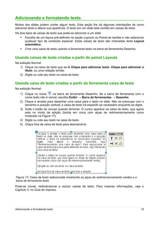 Adicionando e formatando texto
Muitos dos slides podem conter algum texto. Esta seção lhe dá algumas orientações de como
adicionar texto e alterar sua aparência. O texto em um slide está contido em caixas de texto.
Há dois tipos de caixas de texto que pode-se adicionar a um slide:
   • Escolha de um layout pré-definido na seção Layouts no Painel de tarefas e não selecionar
       qualquer tipo de conteúdo especial. Estas caixas de texto são chamadas texto Layout
       automático .
   •   Criar uma caixa de texto usando a ferramenta texto na barra de ferramenta Desenho.


Usando caixas de texto criadas a partir do painel Layouts
Na exibição Normal:
   1) Clique na caixa de texto que se lê Clique para adicionar texto, Clique para adicionar o
       título, ou uma notação similar.
   2) Digite ou cole seu texto na caixa de texto.

Usando caixa de texto criadas a partir da ferramenta caixa de texto
Na exibição Normal:
   1) Clique no ícone       na barra de ferramenta Desenho. Se a barra de ferramenta com o
      ícone texto não é visível, escolha Exibir → Barra de ferramentas → Desenho.
   2) Clique e arraste para desenhar uma caixa para o texto no slide. Não se preocupe com o
      tamanho e posição vertical; a caixa de texto irá expandir se necessário enquanto se digita.
   3) Solte o botão do mouse quando terminar. O cursor aparece na caixa de texto, que agora
      esta no modo de edição (borda em cinza com alças de redimensionamento como
      mostrado na Figura 17).
   4) Digite ou cole seu texto na caixa de texto.
   5) Clique fora da caixa de texto para desmarcá-la.




Figura 17: Caixa de texto selecionada mostrando as alças de redimensionamento verdes e a
barra de ferramenta texto
Pode-se mover, redimensionar e excluir caixas de texto. Para maiores informações, veja o
Capítulo 3, no Guia do Impress.




Adicionando e formatando texto                                                                19
 