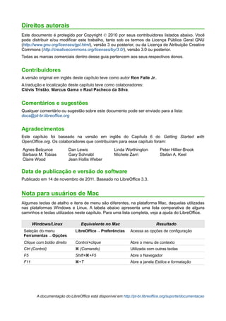 Direitos autorais
Este documento é protegido por Copyright © 2010 por seus contribuidores listados abaixo. Você
pode distribuir e/ou modificar este trabalho, tanto sob os termos da Licença Pública Geral GNU
(http://www.gnu.org/licenses/gpl.html), versão 3 ou posterior, ou da Licença de Atribuição Creative
Commons (http://creativecommons.org/licenses/by/3.0/), versão 3.0 ou posterior.
Todas as marcas comerciais dentro desse guia pertencem aos seus respectivos donos.


Contribuidores
A versão original em inglês deste capítulo teve como autor Ron Faile Jr..
A tradução e localização deste capítulo teve como colaboradores:
Clóvis Tristão, Marcus Gama e Raul Pacheco da Silva.


Comentários e sugestões
Qualquer comentário ou sugestão sobre este documento pode ser enviado para a lista:
docs@pt-br.libreoffice.org


Agradecimentos
Este capítulo foi baseado na versão em inglês do Capítulo 6 do Getting Started with
OpenOffice.org. Os colaboradores que contribuíram para esse capítulo foram:
Agnes Belzunce              Dan Lewis                 Linda Worthington          Peter Hillier-Brook
Barbara M. Tobias           Gary Schnabl              Michele Zarri              Stefan A. Keel
Claire Wood                 Jean Hollis Weber

Data de publicação e versão do software
Publicado em 14 de novembro de 2011. Baseado no LibreOffice 3.3.


Nota para usuários de Mac
Algumas teclas de atalho e itens de menu são diferentes, na plataforma Mac, daquelas utilizadas
nas plataformas Windows e Linux. A tabela abaixo apresenta uma lista comparativa de alguns
caminhos e teclas utilizados neste capítulo. Para uma lista completa, veja a ajuda do LibreOffice.

       Windows/Linux              Equivalente no Mac                          Resultado
 Seleção do menu               LibreOffice → Preferências      Acessa as opções de configuração
 Ferramentas → Opções
 Clique com botão direito      Control+clique                  Abre o menu de contexto
 Ctrl (Control)                ⌘ (Comando)                     Utilizada com outras teclas
 F5                            Shift+⌘+F5                      Abre o Navegador
 F11                           ⌘+T                             Abre a janela Estilos e formatação




         A documentação do LibreOffice está disponível em http://pt-br.libreoffice.org/suporte/documentacao
 