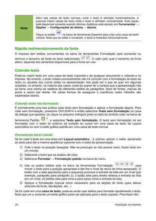 Além das caixas de texto normais, onde o texto é alinhado horizontalmente, é
                 possível inserir caixas de texto onde o texto é alinhado verticalmente. Esta opção
                 está disponível somente quando idiomas Asiáticos está ativado em Ferramentas →
     Nota        Opções → Configurações de idioma → Idioma.

                 Clique no botão       na barra de ferramenta Desenho para criar uma caixa de texto
                 vertical. Note que ao editar o conteúdo, o texto é mostrado horizontalmente.



Rápido redimensionamento da fonte
O Impress tem botões convenientes na barra de ferramentas Formatação para aumentar ou
diminuir o tamanho da fonte do texto selecionado        . O valor pelo qual o tamanho da fonte
altera, depende dos tamanhos disponíveis para a fonte em uso.

Colando texto
Pode-se inserir texto em uma caixa de texto copiando-o de qualquer documento e colando-o no
Impress. No entanto, o texto colado provavelmente não irá coincidir com a formatação do texto ao
redor ou aqueles dos outros slides na apresentação. Isto pode ser o que se quer em algumas
ocasiões; no entanto, na maioria dos casos, pode-se querer ter a certeza que a apresentação não
se torne uma colcha de retalhos de diferentes estilos de parágrafos, tipos de fontes, marcas de
ponto e assim por diante. Há várias formas de assegurar a coerência; estes métodos são
explanados abaixo.

Colando texto não formatado
É normalmente uma boa prática colar texto sem formatação e aplicar a formatação depois. Para
colar sem formatação, pressione Ctrl+Shift+V e então selecione Texto sem formatação na caixa
de diálogo que aparece, ou clique no pequeno triângulo preto ao lado do simbolo colar na barra de

ferramenta Padrão          e selecione Texto sem formatação. O texto sem formatação irá ser
formatado com o estilo do entorno da posição do cursor em uma caixa de texto de Layout
automático ou com o estilo gráfico padrão em uma caixa de texto normal.

Formatando texto colado
Se for colar o texto em uma área com Layout automático , é preciso aplicar o estilo apropriado
ao texto para dar a mesma aparência coerente com o resto da apresentação.
     1) Cole o texto na posição desejada. Não se preocupe se não parece certo, ficará certo em
        um minuto.
     2) Selecione o texto que se acabou de colar.
     3) Selecione Formatar → Formatação padrão na barra de menu.

     4) Use os quatro botões seta na barra de ferramentas Formatação                         para
        mover o texto para a posição apropriada e dar-lhe o nível de recuo de linha apropriado. O
        botão com a seta apontando para a esquerda promove a entrada da lista em um nível (por
        exemplo, parágrafo para parágrafo 2), o botão seta para direita rebaixa a entrada da lista
        em um nível, os botões seta para cima e para baixa move a entrada da lista.
     5) Aplique a formatação manual como necessário para as seções do texto (para alterar
        atributos de fonte, tabulações, etc...)
Se for colar em uma caixa de texto, pode-se ainda usar estilos para formatar rapidamente o texto.
Note que um e somente um estilo gráfico pode ser aplicado para o texto copiado. Para fazer isto:


20                                                                              Introdução ao Impress
 