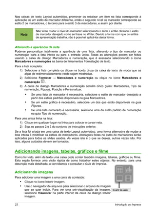 Nas caixas de texto Layout automático, promover ou rebaixar um item na lista corresponde à
aplicação de um estilo de marcador diferente, então o segundo nível de marcador corresponde ao
estilo 2 de marcadores, o terceiro para o estilo 3 de marcadores, e assim por diante

                Não tente mudar o nível do marcador selecionando o texto e então clicando o estilo
     Nota       de marcador desejado como se fosse no Writer. Devido a forma com que os estilos
                de apresentação trabalha, não é possível aplicá-los desta forma.


Alterando a aparência da lista
Pode-se personalizar totalmente a aparência de uma lista, alterando o tipo de marcador ou
numeração para a lista inteira ou para a entrada única. Todas as alterações podem ser feitas
usando a caixa de diálogo Marcadores e numeração, que é acessada selecionando o ícone
Marcadores e numerações na barra de ferramentas Formatação de texto.
Para a lista completa:
   1) Selecione a lista completa ou clique na borda cinza da caixa de texto de modo que as
        alças de redimensionamento verde sejam mostradas.
   2) Selecione Formatar → Marcadores e numeração ou clique no ícone Marcadores e
        numeração      .
   3) A caixa de diálogo Marcadores e numeração contém cinco guias: Marcadores, Tipo de
        numeração, Figuras, Posição e Personalizar.
        •    Se uma lista de marcador é necessária, selecione o estilo de marcador desejado a
             partir dos estilos padrões disponíveis na guia Marcadores.
        •    Se um estilo gráfico é necessário, selecione um dos que estão disponíveis na guia
             Figuras.
        •    Se uma lista numerado é necessária, selecione uma do estilo padrão de numeração
             na guia Tipo de numeração.
Para uma única linha na lista:
   1) Clique em qualquer lugar na linha para colocar o cursor nela.
   2) Siga os passos 2 e 3 do conjunto de instruções anterior.
Se a lista foi criada em uma caixa de texto Layout automático, uma forma alternativa de mudar a
lista inteira é modificar os estilos de marcadores. Alterações feitas no estilo de marcadores serão
aplicadas para todos os slides usados. Às vezes isto é o que se deseja, outras vezes não. Por
isso, alguns cuidados devem ser tomados.


Adicionando imagens, tabelas, gráficos e filme
Como foi visto, além de texto uma caixa pode conter também imagens, tabelas, gráficos ou filme.
Esta seção fornece uma visão rápida de como trabalhar estes objetos. No entanto, para uma
descrição mais detalhada, o convidamos a consultar o Guia do Impress.

Adicionando imagens
Para adicionar uma imagem a uma caixa de conteúdo:
     • Clique no ícone Inserir imagem.
     • Use o navegador de arquivos para selecionar o arquivo de imagem
        que se quer incluir. Para ver uma pré-visualização da imagem,
        selecione Visualizar na parte inferior da caixa de diálogo Inserir
        imagem.

22                                                                             Introdução ao Impress
 