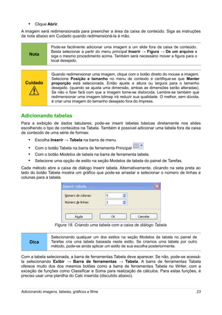 • Clique Abrir.
A imagem será redimensionada para preencher a área da caixa de conteúdo. Siga as instruções
da nota abaixo em Cuidado quando redimensioná-la à mão.

                 Pode-se facilmente adicionar uma imagem a um slide fora da caixa de conteúdo.
                 Basta selecionar a partir do menu principal Inserir → Figura → De um arquivo e
    Nota         siga o mesmo procedimento acima. Também será necessário mover a figura para o
                 local desejado.


                  Quando redimensionar uma imagem, clique com o botão direito do mouse a imagem.
                  Selecione Posição e tamanho no menu de contexto e certifique-se que Manter
  Cuidado         proporção está selecionada. Então ajuste a altura ou largura para o tamanho
                  desejado. (quando se ajusta uma dimensão, ambas as dimensões serão alteradas).
                  Se não o fizer fará com que a imagem torne-se distorcida. Lembre-se também que
                  redimensionar uma imagem bitmap irá reduzir sua qualidade. O melhor, sem dúvida,
                  é criar uma imagem do tamanho desejado fora do Impress.


Adicionando tabelas
Para a exibição de dados tabulares, pode-se inserir tabelas básicas diretamente nos slides
escolhendo o tipo de conteúdos na Tabela. Também é possível adicionar uma tabela fora da caixa
de conteúdo de uma série de formas:
    • Escolha Inserir → Tabela na barra de menu.
    • Com o botão Tabela na barra de ferramenta Principal
    • Com o botão Modelos de tabela na barra de ferramenta tabela.
    • Selecione uma opção de estilo na seção Modelos de tabela do painel de Tarefas.
Cada método abre a caixa de diálogo Inserir tabela. Alternativamente, clicando na seta preta ao
lado do botão Tabela mostra um gráfico que pode-se arrastar e selecionar o número de linhas e
colunas para a tabela.




                    Figura 18. Criando uma tabela com a caixa de diálogo Tabela

                 Selecionando qualquer um dos estilos na seção Modelos de tabela no painel de
    Dica         Tarefas cria uma tabela baseada neste estilo. Se criamos uma tabela por outro
                 método, pode-se ainda aplicar um estilo de sua escolha posteriormente.

Com a tabela selecionada, a barra de ferramentas Tabela deve aparecer. Se não, pode-se acessá-
la selecionando Exibir → Barra de ferramentas → Tabela. A barra de ferramentas Tabela
oferece muito dos dos mesmos botões como a barra de ferramentas Tabela no Writer, com a
exceção de funções como Classificar e Soma para realização de cálculos. Para estas funções, é
preciso usar uma planilha do Calc inserida (discutido abaixo).


Adicionando imagens, tabelas, gráficos e filme                                                  23
 