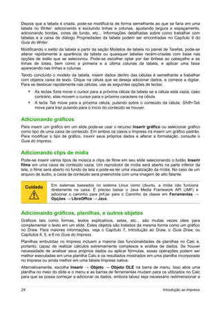 Depois que a tabela é criada, pode-se modificá-la de forma semelhante ao que se faria em uma
tabela no Writer: adicionando e excluindo linhas e colunas, ajustando largura e espaçamento,
adicionando bordas, cores de fundo, etc... Informações detalhadas sobre como trabalhar com
tabelas e a caixa de diálogo Propriedades da tabela podem ser encontradas no Capítulo 9 do
Guia do Writer.
Modificando o estilo da tabela a partir da seção Modelos de tabela no painel de Tarefas, pode-se
alterar rapidamente a aparência da tabela ou quaisquer tabelas recém-criadas com base nas
opções de estilo que se selecionou. Pode-se escolher optar por dar ênfase ao cabeçalho e as
linhas de totais, bem como a primeira e a última colunas da tabela, e aplicar uma faixa
aparecendo nas linhas e colunas.
Tendo concluído o modelo da tabela, inserir dados dentro das células é semelhante a trabalhar
com objetos caixa de texto. Clique na célula que se deseja adicionar dados, e comece a digitar.
Para se deslocar rapidamente nas células, use as seguintes opções de teclas:
     • As teclas Seta move o cursor para a próxima célula da tabela se a célula está vazia, caso
         contrário, elas movem o cursor para o próximo caractere na célula.
     •   A tecla Tab move para a próxima célula, pulando sobre o conteúdo da célula; Shift+Tab
         move para traz pulando para o início do conteúdo se houver.

Adicionando gráficos
Para inserir um gráfico em um slide pode-se usar o recurso Inserir gráfico ou selecionar gráfico
como tipo de uma caixa de conteúdo. Em ambos os casos o Impress irá inserir um gráfico padrão.
Para modificar o tipo de gráfico, inserir seus próprios dados e alterar a formatação, consulte o
Guia do Impress.

Adicionando clips de mídia
Pode-se inserir vários tipos de música e clips de filme em seu slide selecionando o botão Inserir
filme em uma caixa de conteúdo vazia. Um reprodutor de mídia será aberto na parte inferior da
tela, o filme será aberto no fundo da tela e pode-se ter uma visualização da mídia. No caso de um
arquivo de áudio, a caixa de conteúdo será preenchida com uma imagem de alto falante.

                 Em sistemas baseados no sistema Linux como Ubuntu, a mídia não funciona
  Cuidado
                 diretamente na caixa. É preciso baixar o Java Media Framework API (JMF) e
                 adicionar o caminho para jmf.jar para o Caminho da classe em Ferramentas →
                 Opções → LibreOffice → Java.


Adicionando gráficos, planilhas, e outros objetos
Gráficos tais como formas, textos explicativos, setas, etc... são muitas vezes úteis para
complementar o texto em um slide. Estes objetos são tratados da mesma forma como um gráfico
no Draw. Para maiores informações, veja o Capítulo 7, Introdução ao Draw, o Guia Draw, ou
Capítulos 4, 5, e 6 no Guia do Impress.
Planilhas embutidas no Impress incluem a maioria das funcionalidades de planilhas no Calc e,
portanto, capaz de realizar cálculos extremamente complexos e análise de dados. Se houver
necessidade de analisar seus próprios dados ou aplicar fórmulas, essas operações podem ser
melhor executadas em uma planilha Calc e os resultados mostrados em uma planilha incorporada
no Impress ou ainda melhor em uma tabela Impress nativa.
Alternativamente, escolha Inserir → Objeto → Objeto OLE na barra de menu. Isso abre uma
planilha no meio do slide e o menu e as barras de ferramentas mudam para os utilizados no Calc
para que se possa começar a adicionar os dados, embora talvez seja necessário redimensionar a


24                                                                          Introdução ao Impress
 