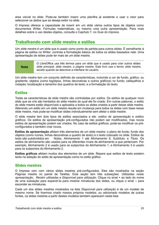 área visível no slide. Pode-se também inserir uma planilha já existente e usar o visor para
selecionar os dados que se deseja exibir no slide.
O Impress oferece a capacidade de inserir em um slide vários outros tipos de objetos como
documentos Writer, Fórmulas matemáticas, ou mesmo uma outra apresentação. Para mais
detalhes sobre o uso destes objetos, consulte o Capítulo 7, no Guia do Impress.


Trabalhando com slide mestre e estilos
Um slide mestre é um slide que é usado como ponto de partida para outros slides. É semelhante à
página de estilos no Writer: controla a formatação básica de todos os slides baseados nele. Uma
apresentação de slides pode ter mais de um slide mestre.

                 O LibreOffice usa três termos para um slide que é usado para criar outros slides:
    Nota         slide principal, slide mestre, e página mestre. Este livro usa o termo slide mestre,
                 exceto quando se descreve a interface do usuário.

Um slide mestre tem um conjunto definido de características, incluindo a cor de fundo, gráfico, ou
gradiente; objetos (como logotipos, linhas decorativas e outros gráficos) no fundo; cabeçalhos e
rodapés; localização e tamanho dos quadros de texto; e a formatação do texto.

Estilos
Todas as características de slide mestre são controladas por estilos. Os estilos de qualquer novo
slide que se crie são herdados do slide mestre do qual ele foi criado. Em outras palavras, o estilo
do slide mestre estão disponíveis e aplicados a todos os slides criados a partir desse slide mestre.
Alterando um estilo em um slide mestre resulta em mudança para todos os slides com base nesse
slide mestre, mas pode-se modificar slides individualmente sem afetar o slide mestre.
O slide mestre tem dois tipos de estilos associados a ele: estilos de apresentação e estilos
gráficos. Os estilos de apresentação pré-configurados não podem ser modificados, mas novos
estilos de apresentação podem ser criados. No caso de estilos gráficos, pode-se modificar os pré-
configurados e também criar novos.
Estilos de apresentação afetam três elementos de um slide mestre: o plano de fundo, fundo dos
objetos (como ícones, linhas decorativas e quadro de texto) e o texto colocado no slide. Estilos de
texto são subdivididos em    Notas, Alinhamento 1 até Alinhamento 9, Subtítulo, e Título. Os
estilos de alinhamento são usados para os diferentes níveis de alinhamento a que pertencem. Por
exemplo, Alinhamento 2 é usado para os subpontos do Alinhamento 1, e Alinhamento 3 é usado
para os subpontos do Alinhamento 2.
Estilos gráficos afetam muitos dos elementos de um slide. Repare que estilos de texto existem
tanto na seleção do estilo de apresentação como no estilo gráfico.

Slides mestres
O Impress vem com vários slides mestres pré-configurados. Eles são mostrados na seção
Páginas mestre no painel de Tarefas. Esta seção tem três subseções: Utilizadas nesta
apresentação, Recém utilizadas e Disponível para utilização. Clique no sinal + ao lado do nome
de uma subseção para expandí-la para mostrar miniaturas dos slides, ou clique o sinal – para
esconder as miniaturas.
Cada um dos slides mestres mostrados na lista Disponível para utilização é de um modelo de
mesmo nome. Se tivermos criado nossos próprios modelos, ou adicionado modelos de outras
fontes, os slides mestres a partir destes modelos também aparecem nesta lista.



Trabalhando com slide mestre e estilos                                                              25
 