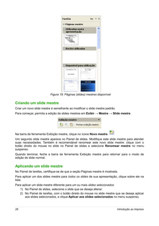 Figura 19: Páginas (slides) mestres disponível

Criando um slide mestre
Criar um novo slide mestre é semelhante ao modificar o slide mestre padrão.
Para começar, permita a edição de slides mestres em Exibir → Mestre → Slide mestre.




Na barra de ferramenta Exibição mestre, clique no ícone Novo mestre.
Um segundo slide mestre aparece no Painel de slides. Modifique este slide mestre para atender
suas necessidades. Também é recomendável renomear este novo slide mestre: clique com o
botão direito do mouse no slide no Painel de slides e selecione Renomear mestre no menu
suspenso.
Quando terminar, feche a barra de ferramenta Exibição mestre para retornar para o modo de
edição de slide normal.

Aplicando um slide mestre
No Painel de tarefas, certifique-se de que a seção Páginas mestre é mostrada.
Para aplicar um dos slides mestre para todos os slides de sua apresentação, clique sobre ele na
lista.
Para aplicar um slide mestre diferente para um ou mais slides selecionados:
   1) No Painel de slides, selecione o slide que se deseja alterar.
   2) No Painel de tarefas, com o botão direito do mouse no slide mestre que se deseja aplicar
       aos slides selecionados, e clique Aplicar aos slides selecionados no menu suspenso.



26                                                                            Introdução ao Impress
 