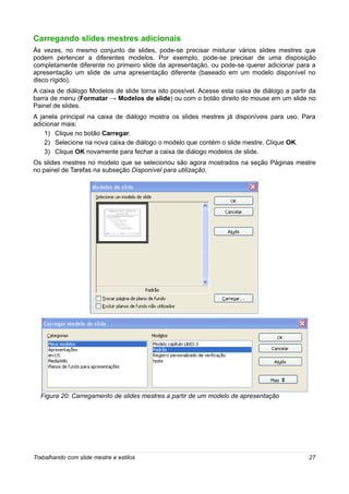 Carregando slides mestres adicionais
Às vezes, no mesmo conjunto de slides, pode-se precisar misturar vários slides mestres que
podem pertencer a diferentes modelos. Por exemplo, pode-se precisar de uma disposição
completamente diferente no primeiro slide da apresentação, ou pode-se querer adicionar para a
apresentação um slide de uma apresentação diferente (baseado em um modelo disponível no
disco rígido).
A caixa de diálogo Modelos de slide torna isto possível. Acesse esta caixa de diálogo a partir da
barra de menu (Formatar → Modelos de slide) ou com o botão direito do mouse em um slide no
Painel de slides.
A janela principal na caixa de diálogo mostra os slides mestres já disponíveis para uso. Para
adicionar mais:
    1) Clique no botão Carregar.
    2) Selecione na nova caixa de diálogo o modelo que contém o slide mestre. Clique OK.
    3) Clique OK novamente para fechar a caixa de diálogo modelos de slide.
Os slides mestres no modelo que se selecionou são agora mostrados na seção Páginas mestre
no painel de Tarefas na subseção Disponível para utilização.




  Figura 20: Carregamento de slides mestres a partir de um modelo de apresentação




Trabalhando com slide mestre e estilos                                                        27
 