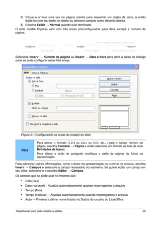 3) Clique e arraste uma vez na página mestre para desenhar um objeto de texto, e então
        digite ou cole seu texto no objeto ou adicione campos como descrito abaixo.
   4) Escolha Exibir → Normal quando tiver terminado.
O slide mestre Impress vem com três áreas pré-configuradas para data, rodapé e número de
página.




Selecione Inserir → Número de página ou Inserir → Data e hora para abrir a caixa de diálogo
onde se pode configurar estas três áreas.




    Figura 21: Configurando as áreas de rodapé do slide

                 Para alterar o formato (1,2,3 ou a,b,c ou i,ii,iii, etc...) para o campo número de
                 página, escolha Formatar → Página e então selecione um formato na lista da área
    Dica         Definições de layout.
                 Para alterar o estilo de parágrafo modifique o estilo de objetos de fundo da
                 Apresentação.

Para adicionar outras informações, como o Autor da apresentação ou o nome do arquivo, escolha
Inserir → Campos e selecione o campo necessário no submenu. Se quiser editar um campo em
seu slide, selecione-o e escolha Editar → Campos.
Os campos que se pode usar no Impress são:
   •    Data (fixa)
   •    Data (variável) – Atualiza automaticamente quando recarregamos o arquivo
   •    Tempo (fixo)
   •    Tempo (variável) – Atualiza automaticamente quando recarregamos o arquivo
   •    Autor – Primeiro e último nome listado no Dados do usuário do LibreOffice


Trabalhando com slide mestre e estilos                                                            29
 