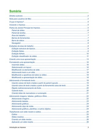 Sumário
Direitos autorais............................................................................................................................... 2
Nota para usuários de Mac.............................................................................................................. 2
O que é Impress?............................................................................................................................ 5
Iniciando o Impress.......................................................................................................................... 5
Partes da Janela Principal do Impress.............................................................................................5
  Painel de slides........................................................................................................................... 6
  Painel de tarefas......................................................................................................................... 7
  Área de trabalho.......................................................................................................................... 7
  Barras de ferramentas................................................................................................................. 7
  Barra de status............................................................................................................................ 8
  Navegador................................................................................................................................... 8
Exibições da área de trabalho.......................................................................................................... 8
   Exibição estrutura de tópicos.......................................................................................................9
   Exibição Notas............................................................................................................................ 9
   Exibição folheto......................................................................................................................... 10
   Exibição classificador de slides.................................................................................................11
Criando uma nova apresentação...................................................................................................13
Formatando uma apresentação.....................................................................................................16
  Inserindo slides......................................................................................................................... 16
  Selecionando um layout............................................................................................................16
  Modificando os elementos de slide............................................................................................17
  Adicionando texto a um slide.....................................................................................................18
  Modificando a aparência de todos os slides..............................................................................18
  Modificando a apresentação de slides.......................................................................................18
Adicionando e formatando texto.....................................................................................................19
  Usando caixas de texto criadas a partir do painel Layouts........................................................19
  Usando caixa de texto criadas a partir da ferramenta caixa de texto.........................................19
  Rápido redimensionamento da fonte.........................................................................................20
  Colando texto............................................................................................................................ 20
  Criando listas de marcadores e numeração..............................................................................21
Adicionando imagens, tabelas, gráficos e filme.............................................................................22
  Adicionando imagens................................................................................................................ 22
  Adicionando tabelas.................................................................................................................. 23
  Adicionando gráficos.................................................................................................................24
  Adicionando clips de mídia........................................................................................................24
  Adicionando gráficos, planilhas, e outros objetos......................................................................24
Trabalhando com slide mestre e estilos.........................................................................................25
   Estilos........................................................................................................................................ 25
   Slides mestres........................................................................................................................... 25
   Criando um slide mestre............................................................................................................26
   Aplicando um slide mestre........................................................................................................26

Introdução ao Impress                                                                                                                              3
 