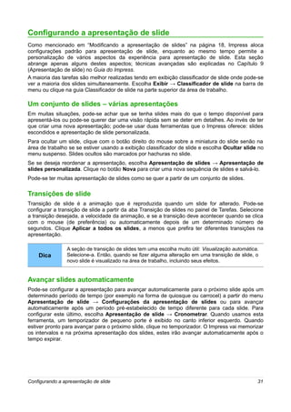Configurando a apresentação de slide
Como mencionado em “Modificando a apresentação de slides” na página 18, Impress aloca
configurações padrão para apresentação de slide, enquanto ao mesmo tempo permite a
personalização de vários aspectos da experiência para apresentação de slide. Esta seção
abrange apenas alguns destes aspectos; técnicas avançadas são explicadas no Capítulo 9
(Apresentação de slide) no Guia do Impress.
A maioria das tarefas são melhor realizadas tendo em exibição classificador de slide onde pode-se
ver a maioria dos slides simultaneamente. Escolha Exibir → Classificador de slide na barra de
menu ou clique na guia Classificador de slide na parte superior da área de trabalho.

Um conjunto de slides – várias apresentações
Em muitas situações, pode-se achar que se tenha slides mais do que o tempo disponível para
apresentá-los ou pode-se querer dar uma visão rápida sem se deter em detalhes. Ao invés de ter
que criar uma nova apresentação; pode-se usar duas ferramentas que o Impress oferece: slides
escondidos e apresentação de slide personalizada.
Para ocultar um slide, clique com o botão direito do mouse sobre a miniatura do slide senão na
área de trabalho se se estiver usando a exibição classificador de slide e escolha Ocultar slide no
menu suspenso. Slides ocultos são marcados por hachuras no slide.
Se se deseja reordenar a apresentação, escolha Apresentação de slides → Apresentação de
slides personalizada. Clique no botão Nova para criar uma nova sequência de slides e salvá-lo.
Pode-se ter muitas apresentação de slides como se quer a partir de um conjunto de slides.

Transições de slide
Transição de slide é a animação que é reproduzida quando um slide for alterado. Pode-se
configurar a transição de slide a partir da aba Transição de slides no painel de Tarefas. Selecione
a transição desejada, a velocidade da animação, e se a transição deve acontecer quando se clica
com o mouse (de preferência) ou automaticamente depois de um determinado número de
segundos. Clique Aplicar a todos os slides, a menos que prefira ter diferentes transições na
apresentação.

                 A seção de transição de slides tem uma escolha muito útil: Visualização automática.
    Dica         Selecione-a. Então, quando se fizer alguma alteração em uma transição de slide, o
                 novo slide é visualizado na área de trabalho, incluindo seus efeitos.


Avançar slides automaticamente
Pode-se configurar a apresentação para avançar automaticamente para o próximo slide após um
determinado período de tempo (por exemplo na forma de quiosque ou carrocel) a partir do menu
Apresentação de slide → Configurações da apresentação de slides ou para avançar
automaticamente após um período pré-estabelecido de tempo diferente para cada slide. Para
configurar este último, escolha Apresentação de slide → Cronometrar. Quando usamos esta
ferramenta, um temporizador de pequeno porte é exibido no canto inferior esquerdo. Quando
estiver pronto para avançar para o próximo slide, clique no temporizador. O Impress vai memorizar
os intervalos e na próxima apresentação dos slides, estes irão avançar automaticamente após o
tempo expirar.




Configurando a apresentação de slide                                                               31
 