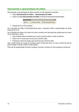 Executando a apresentação de slides
Para executar a apresentação de slides, execute um dos seguintes comandos:
     • Clique Apresentação de slides → Apresentação de slides.
     • Clique no botão Apresentação de slides na barra de ferramenta Apresentação.




     • Pressione F5 ou F9 no teclado.
Se a transição de slides é Automaticamente após x segundos. Deixe a apresentação de slides
executar por si só.
Se a transição de slides é Ao clique do mouse, escolha uma das seguintes opções para se mover
de um slide para o outro:
     • Use as teclas setas do teclado para ir para o próximo slide ou voltar ao anterior.
     • Clique com o mouse para mover para o próximo slide.
     • Pressione a barra de espaço para avançar para o próximo slide.
Use o botão direito do mouse em qualquer lugar na tela para abrir um menu a partir do qual se
pode navegar os slides e definir outras opções.
Para sair da apresentação de slide a qualquer momento, inclusive no final, pressione a tecla Esc.




32                                                                             Introdução ao Impress
 
