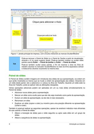 Figura 1: Janela principal do Impress, com círculos indicando as marcas Ocultar/Mostrar

                  Pode-se remover o Painel de Slides ou o Painel de Tarefas a partir da visualização,
                  clicando o X no canto superior direito. Pode-se também mostrar ou ocultar estes
                  painéis usando Exibir → Painel de tarefas ou Exibir → Painel de slides.
         ica
                  Pode-se também ocultar esses painéis, a fim de maximar a área da Área de
                  trabalho clicando no marcador Ocultar/Mostrar no meio da linha separadora vertical
                  e restaurá-los clicando novamente na mesma área.



Painel de slides
O Painel de Slides contém imagens em miniaturas dos slides de sua apresentação, na ordem em
que serão mostrados (a menos que se mude a ordem de apresentação dos slides). Clicando em
um slide deste painel, isto o selecione e o coloca na Área de Trabalho. Quando um slide está na
Área de Trabalho, pode-se aplicar nele as alterações desejadas.
Várias operações adicionais podem ser aplicadas em um ou mais slides simultaneamente no
Painel de slides:
     •    Adicionar novos slides para a apresentação.
     •    Marcar um slide como oculto para que ele não seja mostrado como parte da apresentação.
     •    Excluir um slide da apresentação, se ele não é mais necessário.
     •    Renomear um slide.
     •    Duplicar um slide (copiar e colar) ou movê-lo para uma posição diferente na apresentação
          (cortar e colar).
Também é possível realizar as seguintes operações, apesar de existirem métodos mais eficientes
do que usando o Painel de slides:
     • Alterar a transição de slides para o slide seguinte ou após cada slide em um grupo de
          slides.
     •    Alterar a sequência de slides na apresentação.


6                                                                                Introdução ao Impress
 
