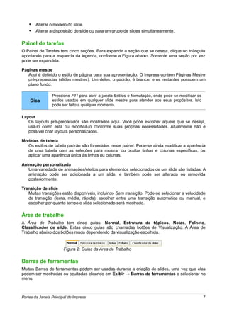 • Alterar o modelo do slide.
    • Alterar a disposição do slide ou para um grupo de slides simultaneamente.

Painel de tarefas
O Painel de Tarefas tem cinco seções. Para expandir a seção que se deseja, clique no triângulo
apontando para a esquerda da legenda, conforme a Figura abaixo. Somente uma seção por vez
pode ser expandida.

Páginas mestre
   Aqui é definido o estilo de página para sua apresentação. O Impress contém Páginas Mestre
   pré-preparadas (slides mestres). Um deles, o padrão, é branco, e os restantes possuem um
   plano fundo.

                 Pressione F11 para abrir a janela Estilos e formatação, onde pode-se modificar os
    Dica         estilos usados em qualquer slide mestre para atender aos seus propósitos. Isto
                 pode ser feito a qualquer momento.


Layout
   Os layouts pré-preparados são mostrados aqui. Você pode escolher aquele que se deseja,
   usá-lo como está ou modificá-lo conforme suas próprias necessidades. Atualmente não é
   possível criar layouts personalizados.

Modelos de tabela
  Os estilos de tabela padrão são fornecidos neste painel. Pode-se ainda modificar a aparência
  de uma tabela com as seleções para mostrar ou ocultar linhas e colunas específicas, ou
  aplicar uma aparência única às linhas ou colunas.

Animação personalizada
   Uma variedade de animações/efeitos para elementos selecionados de um slide são listadas. A
   animação pode ser adicionada a um slide, e também pode ser alterada ou removida
   posteriormente.

Transição de slide
   Muitas transições estão disponíveis, incluindo Sem transição. Pode-se selecionar a velocidade
   de transição (lenta, média, rápida), escolher entre uma transição automática ou manual, e
   escolher por quanto tempo o slide selecionado será mostrado.

Área de trabalho
A Área de Trabalho tem cinco guias: Normal, Estrutura de tópicos, Notas, Folheto,
Classificador de slide. Estas cinco guias são chamadas botões de Visualização. A Área de
Trabalho abaixo dos botões muda dependendo da visualização escolhida.



                        Figura 2: Guias da Área de Trabalho

Barras de ferramentas
Muitas Barras de ferramentas podem ser usadas durante a criação de slides, uma vez que elas
podem ser mostradas ou ocultadas clicando em Exibir → Barras de ferramentas e selecionar no
menu.



Partes da Janela Principal do Impress                                                                7
 