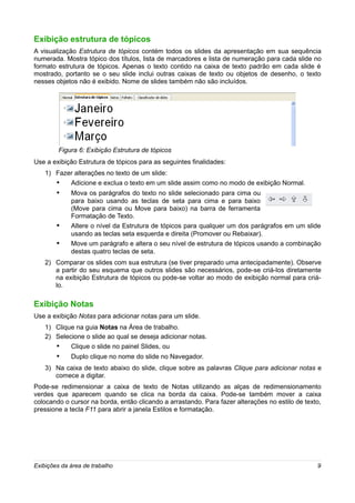 Exibição estrutura de tópicos
A visualização Estrutura de tópicos contém todos os slides da apresentação em sua sequência
numerada. Mostra tópico dos títulos, lista de marcadores e lista de numeração para cada slide no
formato estrutura de tópicos. Apenas o texto contido na caixa de texto padrão em cada slide é
mostrado, portanto se o seu slide inclui outras caixas de texto ou objetos de desenho, o texto
nesses objetos não é exibido. Nome de slides também não são incluídos.




         Figura 6: Exibição Estrutura de tópicos
Use a exibição Estrutura de tópicos para as seguintes finalidades:
    1) Fazer alterações no texto de um slide:
       •   Adicione e exclua o texto em um slide assim como no modo de exibição Normal.
        •    Mova os parágrafos do texto no slide selecionado para cima ou
             para baixo usando as teclas de seta para cima e para baixo
             (Move para cima ou Move para baixo) na barra de ferramenta
             Formatação de Texto.
        •    Altere o nível da Estrutura de tópicos para qualquer um dos parágrafos em um slide
             usando as teclas seta esquerda e direita (Promover ou Rebaixar).
        •    Move um parágrafo e altera o seu nível de estrutura de tópicos usando a combinação
             destas quatro teclas de seta.
    2) Comparar os slides com sua estrutura (se tiver preparado uma antecipadamente). Observe
       a partir do seu esquema que outros slides são necessários, pode-se criá-los diretamente
       na exibição Estrutura de tópicos ou pode-se voltar ao modo de exibição normal para criá-
       lo.

Exibição Notas
Use a exibição Notas para adicionar notas para um slide.
    1) Clique na guia Notas na Área de trabalho.
    2) Selecione o slide ao qual se deseja adicionar notas.
       •    Clique o slide no painel Slides, ou
        •    Duplo clique no nome do slide no Navegador.
    3) Na caixa de texto abaixo do slide, clique sobre as palavras Clique para adicionar notas e
       comece a digitar.
Pode-se redimensionar a caixa de texto de Notas utilizando as alças de redimensionamento
verdes que aparecem quando se clica na borda da caixa. Pode-se também mover a caixa
colocando o cursor na borda, então clicando a arrastando. Para fazer alterações no estilo de texto,
pressione a tecla F11 para abrir a janela Estilos e formatação.




Exibições da área de trabalho                                                                    9
 