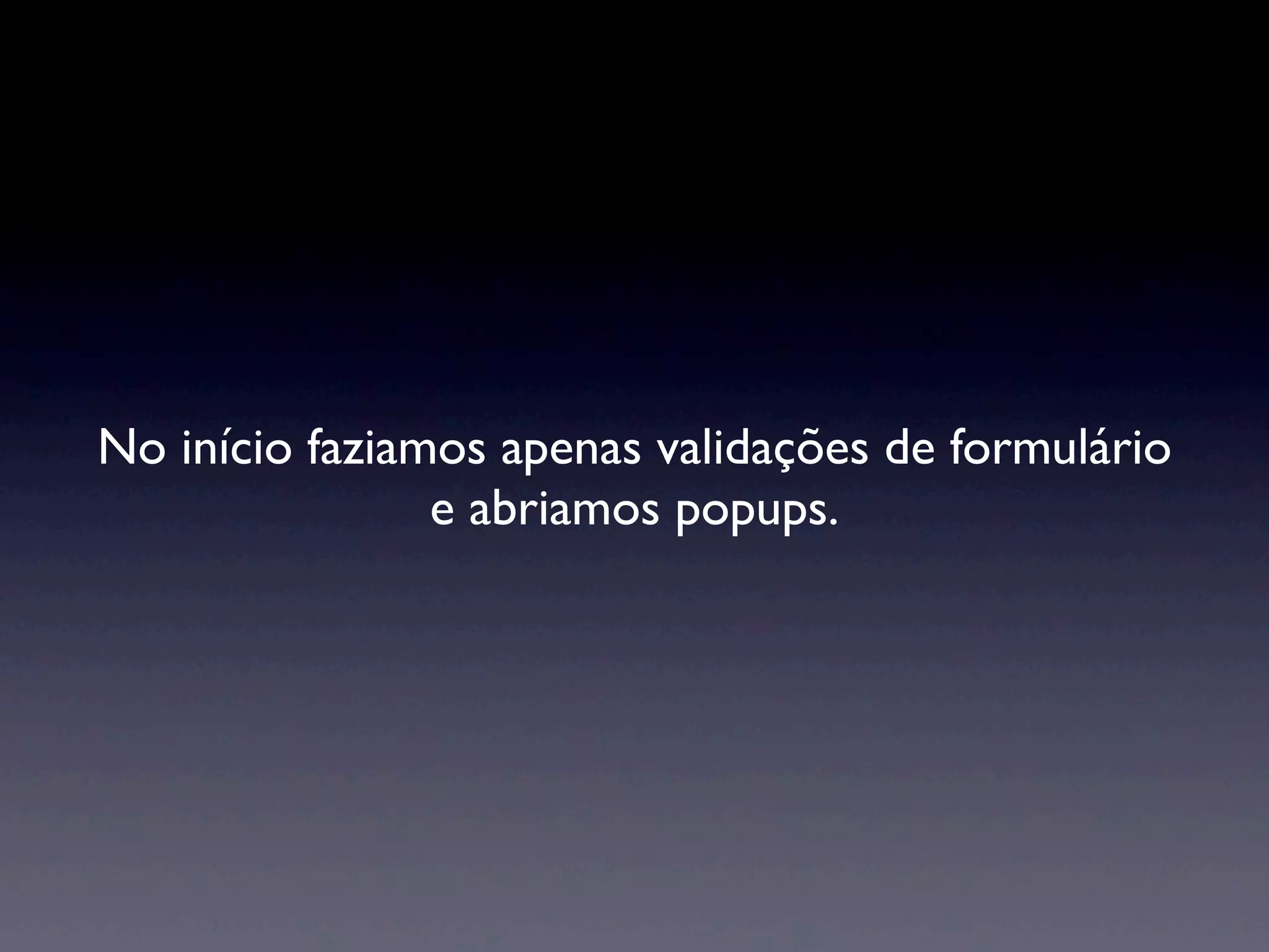 No início faziamos apenas validações de formulário e abriamos popups. 