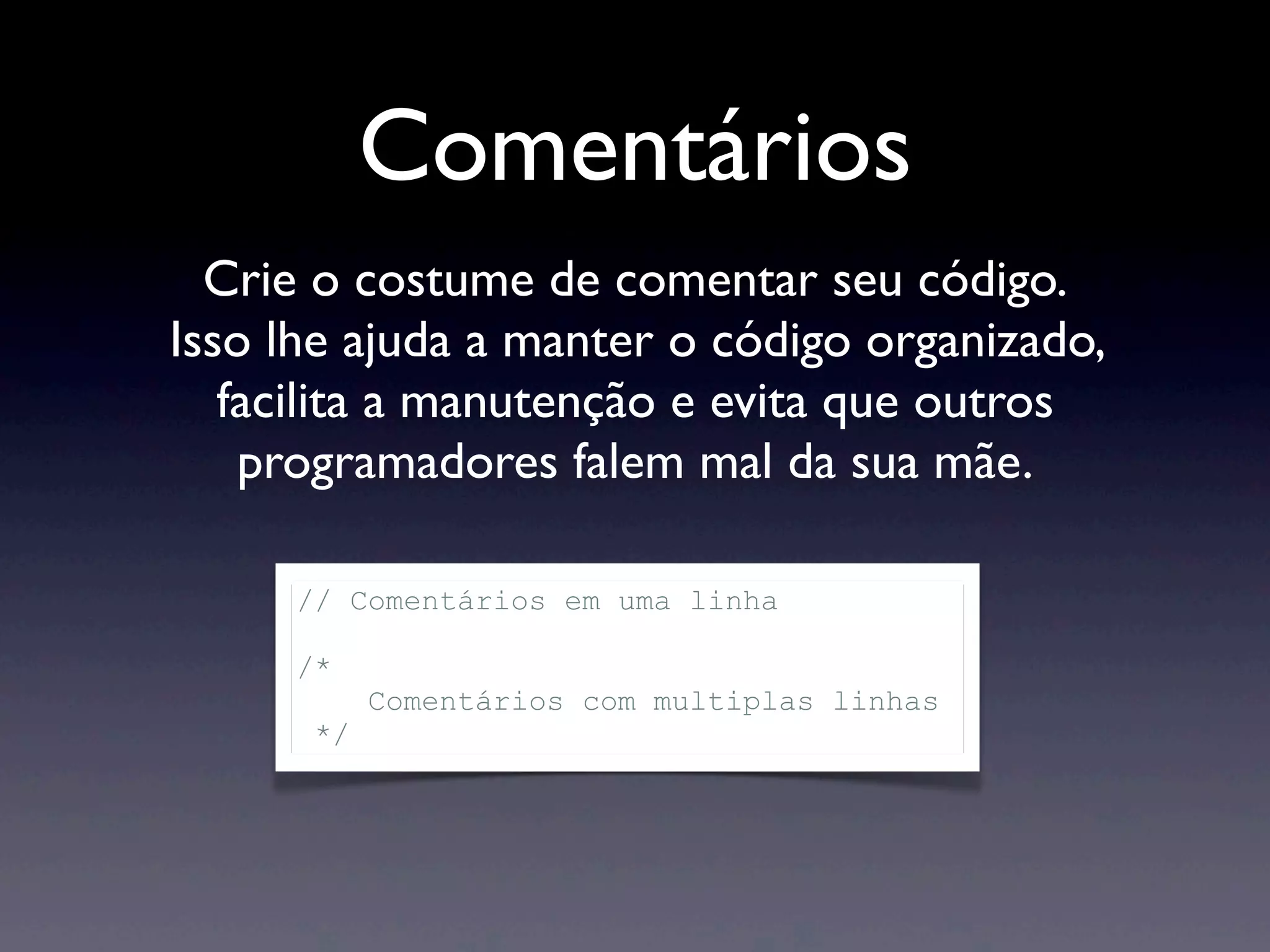 Comentários Crie o costume de comentar seu código. Isso lhe ajuda a manter o código organizado, facilita a manutenção e evita que outros programadores falem mal da sua mãe. // Comentários em uma linha /* Comentários com multiplas linhas */ 