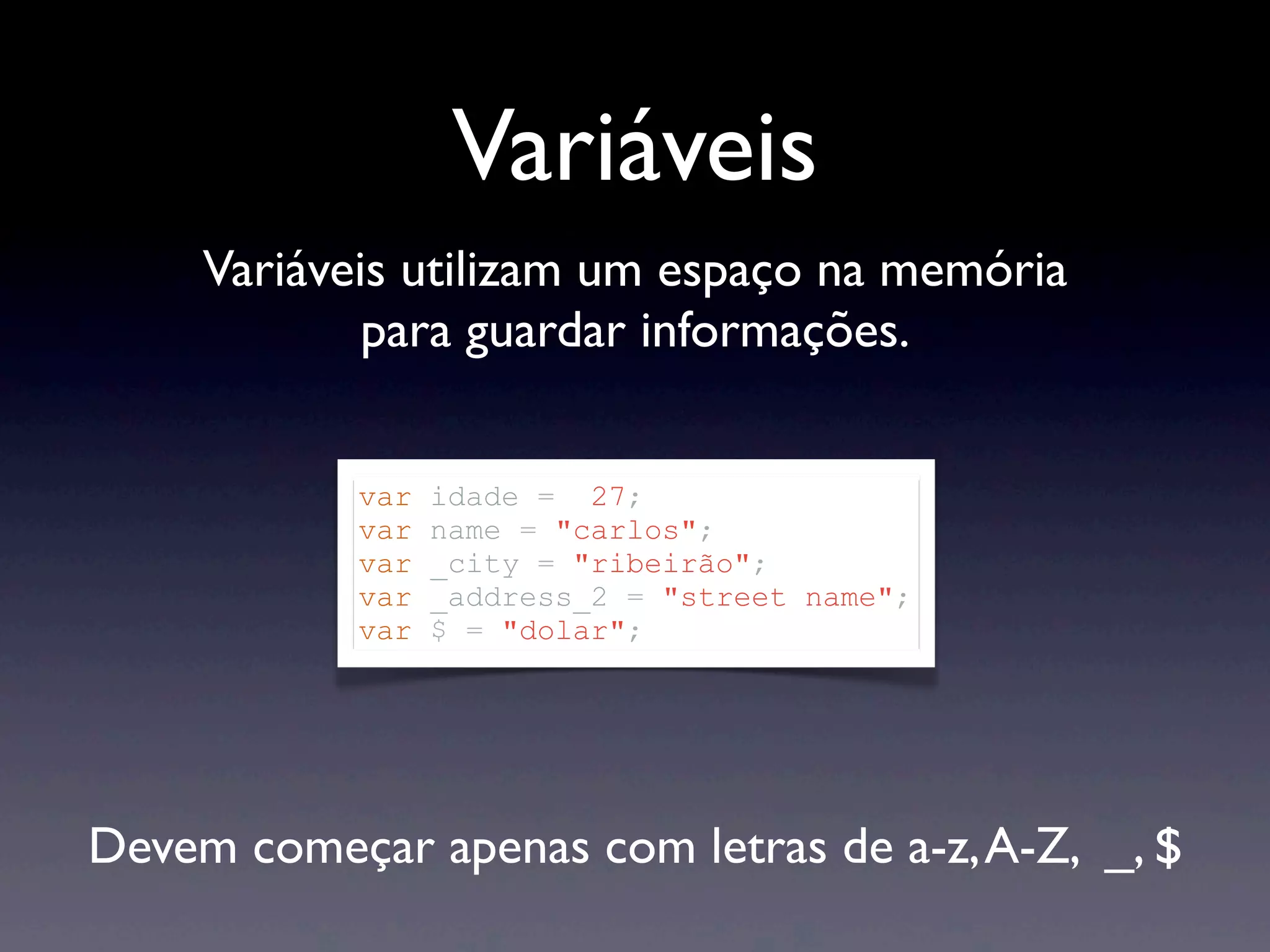 Variáveis Devem começar apenas com letras de a-z,A-Z, _, $ Variáveis utilizam um espaço na memória para guardar informações. var idade = 27; var name = "carlos"; var _city = "ribeirão"; var _address_2 = "street name"; var $ = "dolar"; 