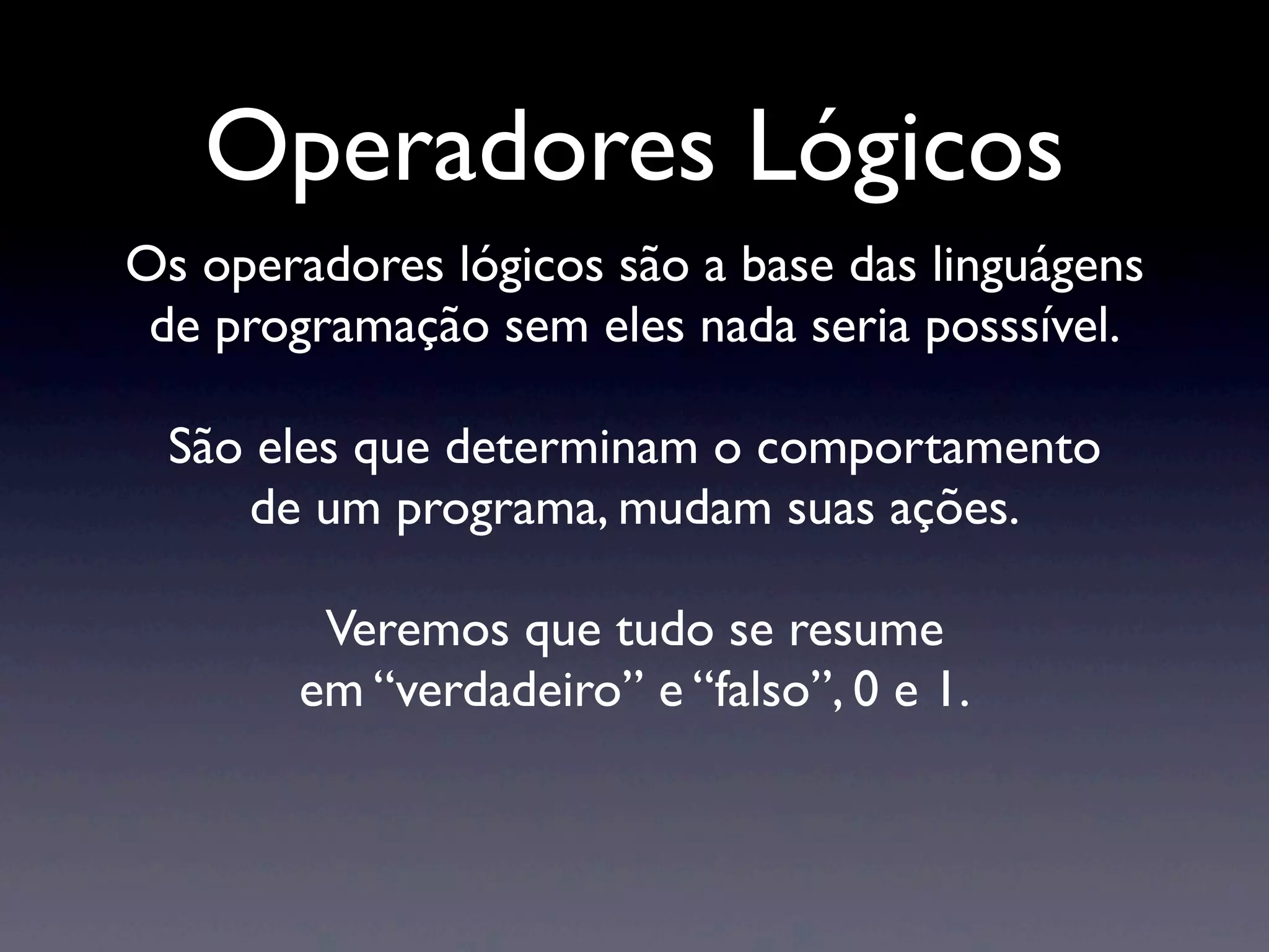 Operadores Lógicos Os operadores lógicos são a base das linguágens de programação sem eles nada seria posssível. São eles que determinam o comportamento de um programa, mudam suas ações. Veremos que tudo se resume em “verdadeiro” e “falso”, 0 e 1. 