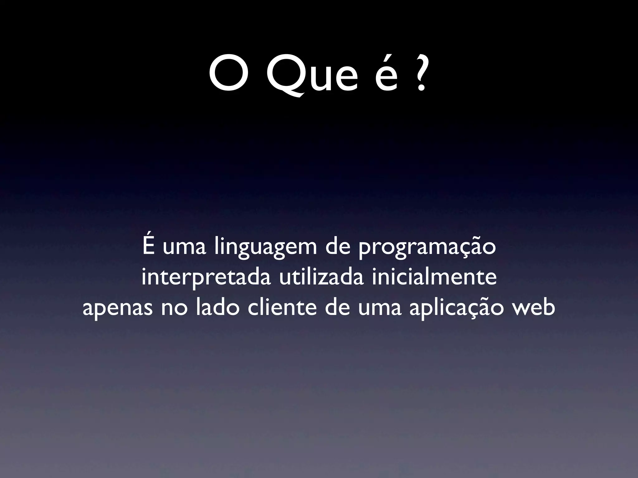 O Que é ? É uma linguagem de programação interpretada utilizada inicialmente apenas no lado cliente de uma aplicação web 