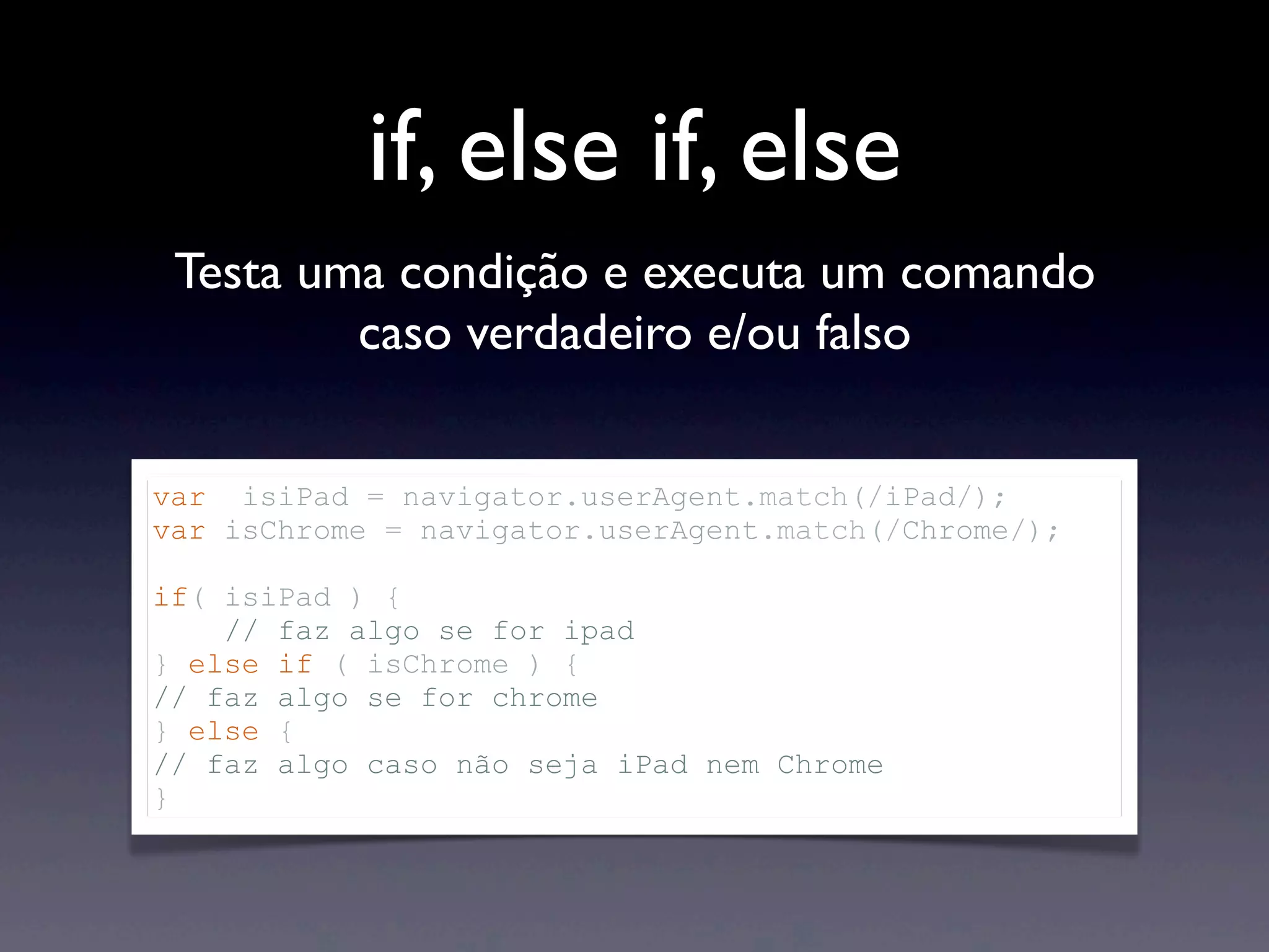 if, else if, else Testa uma condição e executa um comando caso verdadeiro e/ou falso var isiPad = navigator.userAgent.match(/iPad/); var isChrome = navigator.userAgent.match(/Chrome/); if( isiPad ) { // faz algo se for ipad } else if ( isChrome ) { // faz algo se for chrome } else { // faz algo caso não seja iPad nem Chrome } 