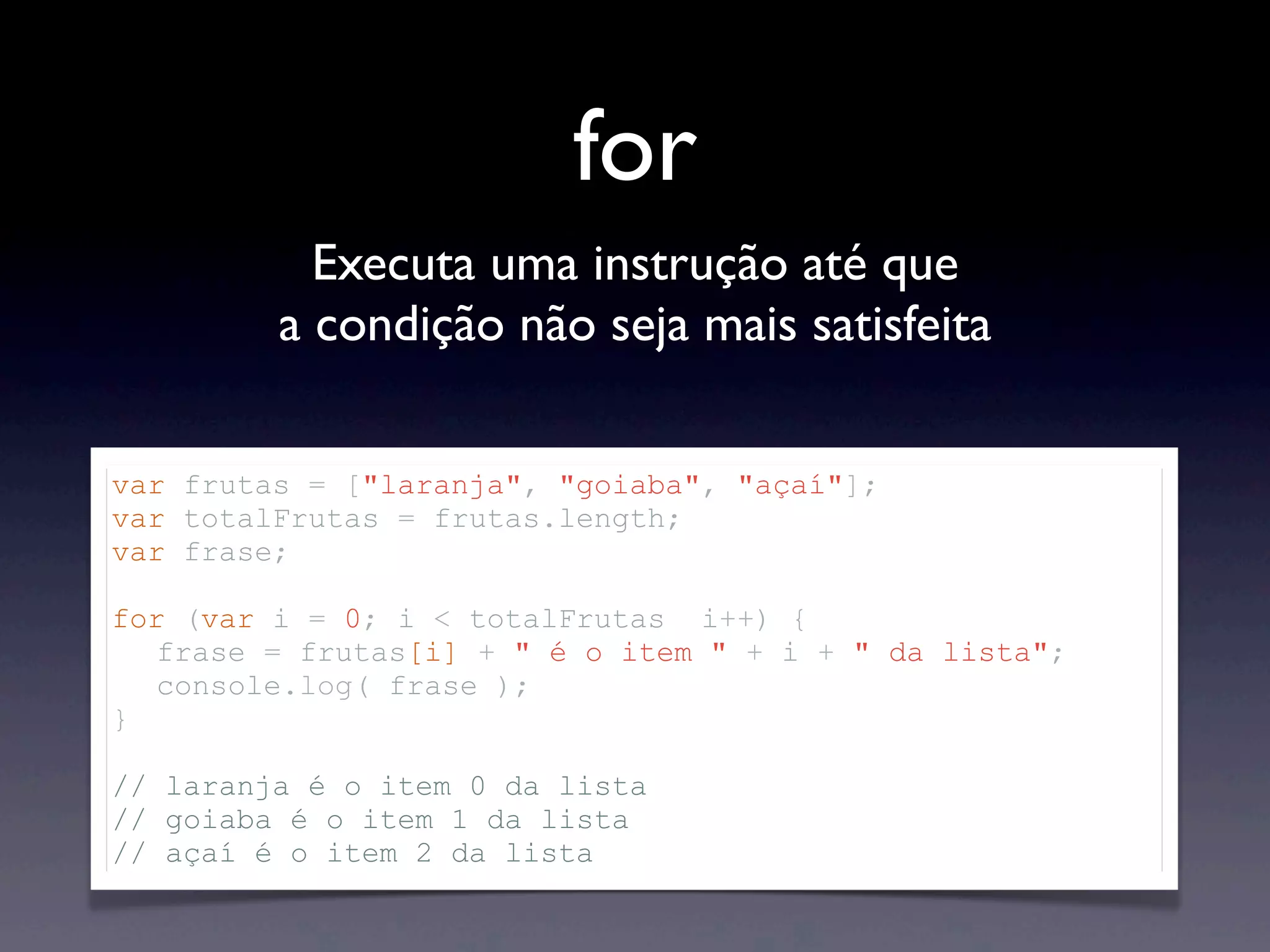 for Executa uma instrução até que a condição não seja mais satisfeita var frutas = ["laranja", "goiaba", "açaí"]; var totalFrutas = frutas.length; var frase; for (var i = 0; i < totalFrutas i++) { frase = frutas[i] + " é o item " + i + " da lista"; console.log( frase ); } // laranja é o item 0 da lista // goiaba é o item 1 da lista // açaí é o item 2 da lista 