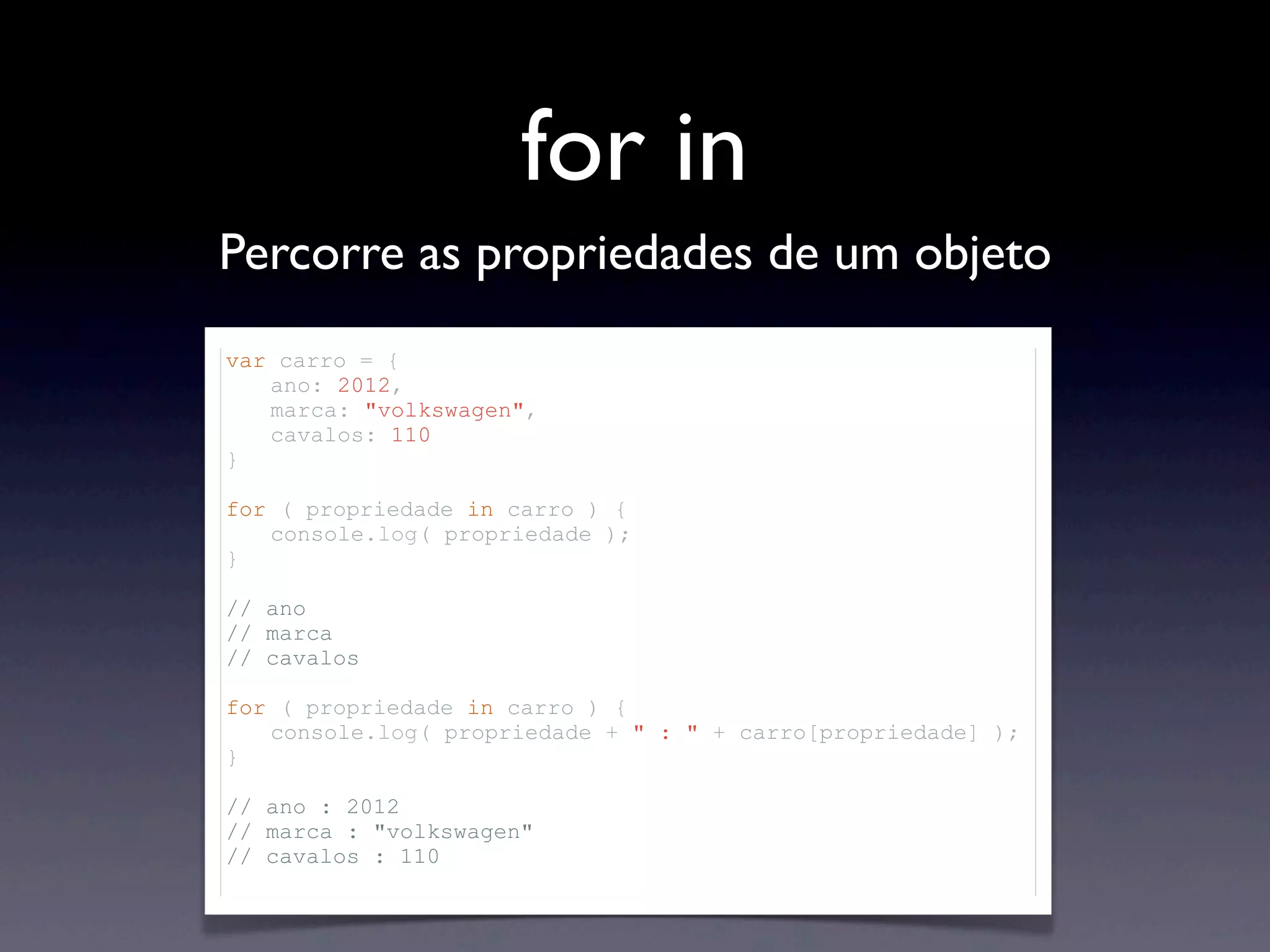 for in Percorre as propriedades de um objeto var carro = { ano: 2012, marca: "volkswagen", cavalos: 110 } for ( propriedade in carro ) { console.log( propriedade ); } // ano // marca // cavalos for ( propriedade in carro ) { console.log( propriedade + " : " + carro[propriedade] ); } // ano : 2012 // marca : "volkswagen" // cavalos : 110 