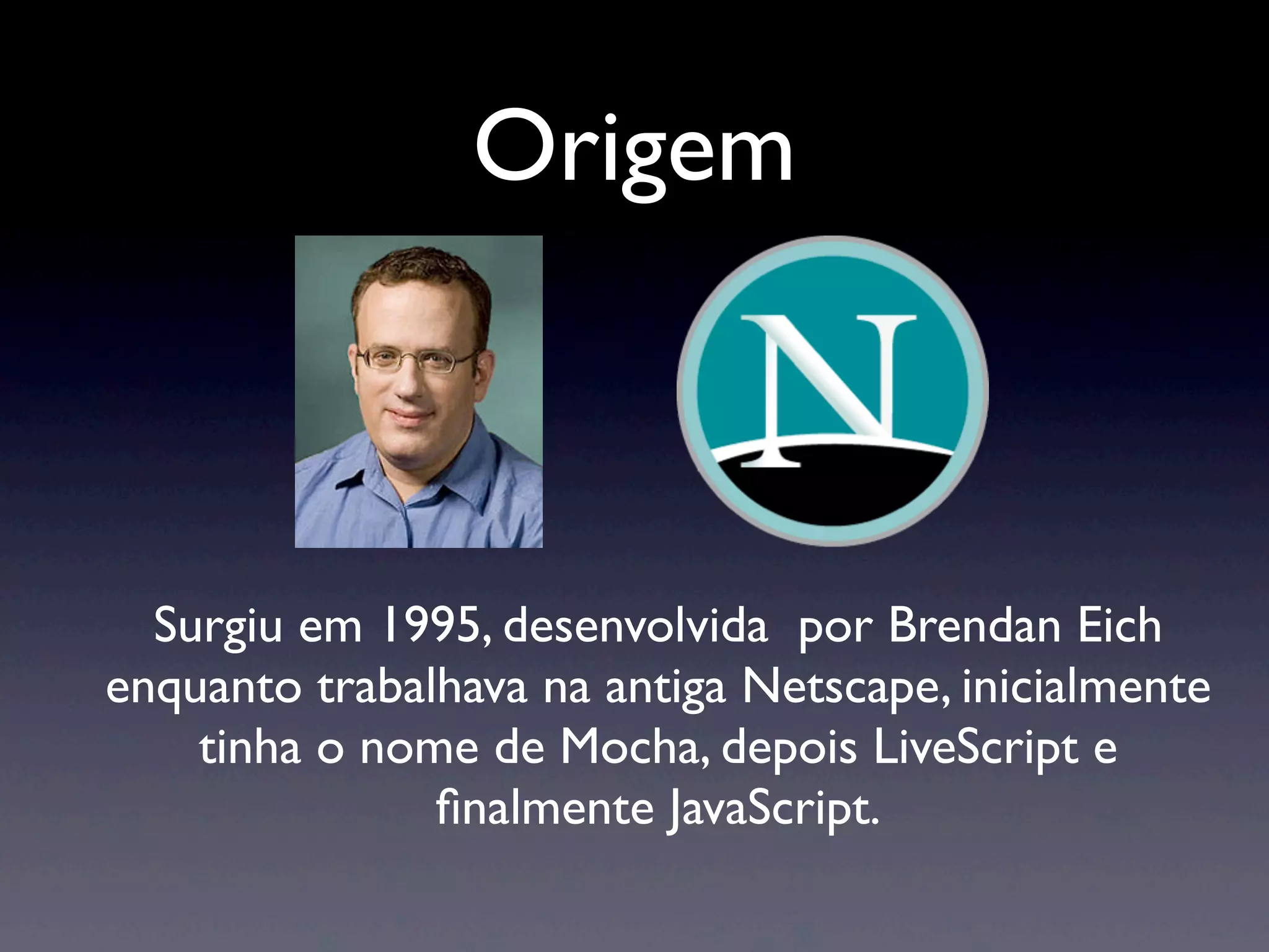 Origem Surgiu em 1995, desenvolvida por Brendan Eich enquanto trabalhava na antiga Netscape, inicialmente tinha o nome de Mocha, depois LiveScript e ﬁnalmente JavaScript. 
