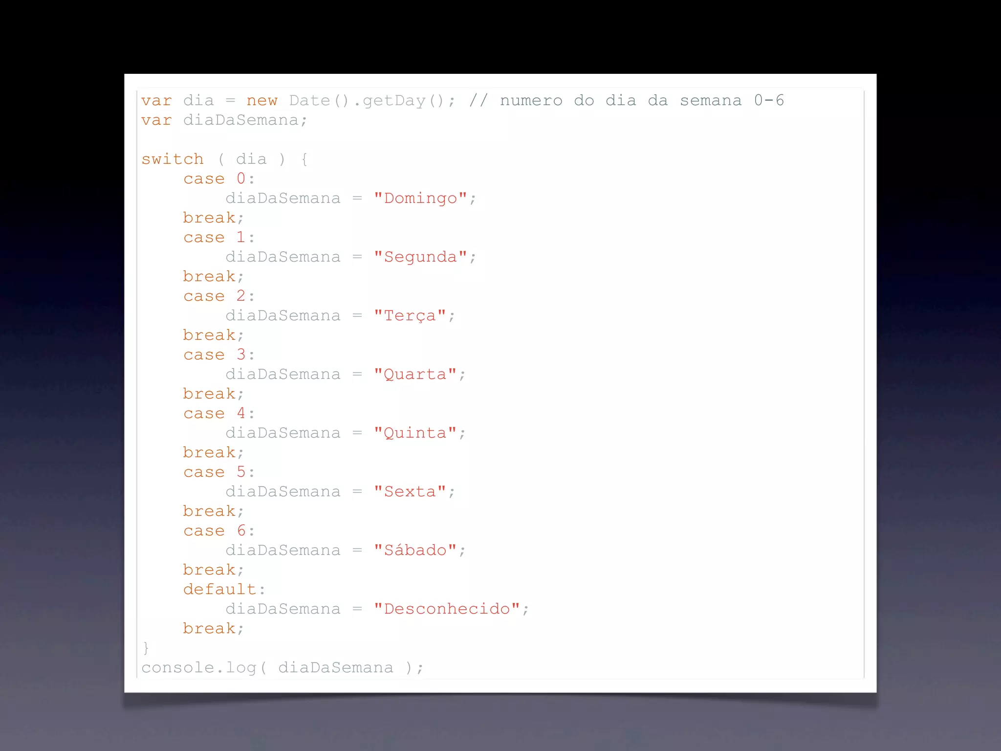 var dia = new Date().getDay(); // numero do dia da semana 0-6 var diaDaSemana; switch ( dia ) { case 0: diaDaSemana = "Domingo"; break; case 1: diaDaSemana = "Segunda"; break; case 2: diaDaSemana = "Terça"; break; case 3: diaDaSemana = "Quarta"; break; case 4: diaDaSemana = "Quinta"; break; case 5: diaDaSemana = "Sexta"; break; case 6: diaDaSemana = "Sábado"; break; default: diaDaSemana = "Desconhecido"; break; } console.log( diaDaSemana ); 
