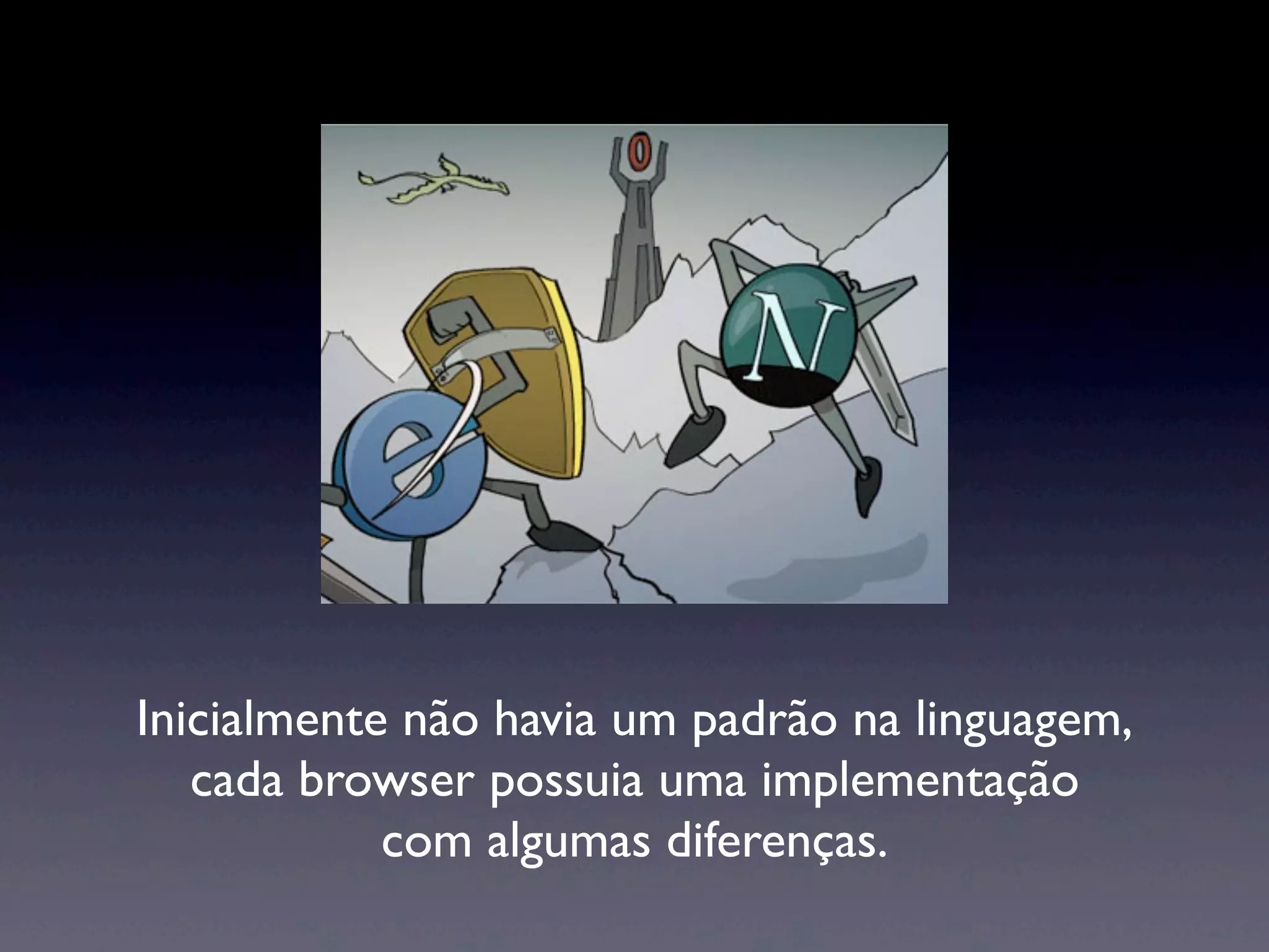 Inicialmente não havia um padrão na linguagem, cada browser possuia uma implementação com algumas diferenças. 