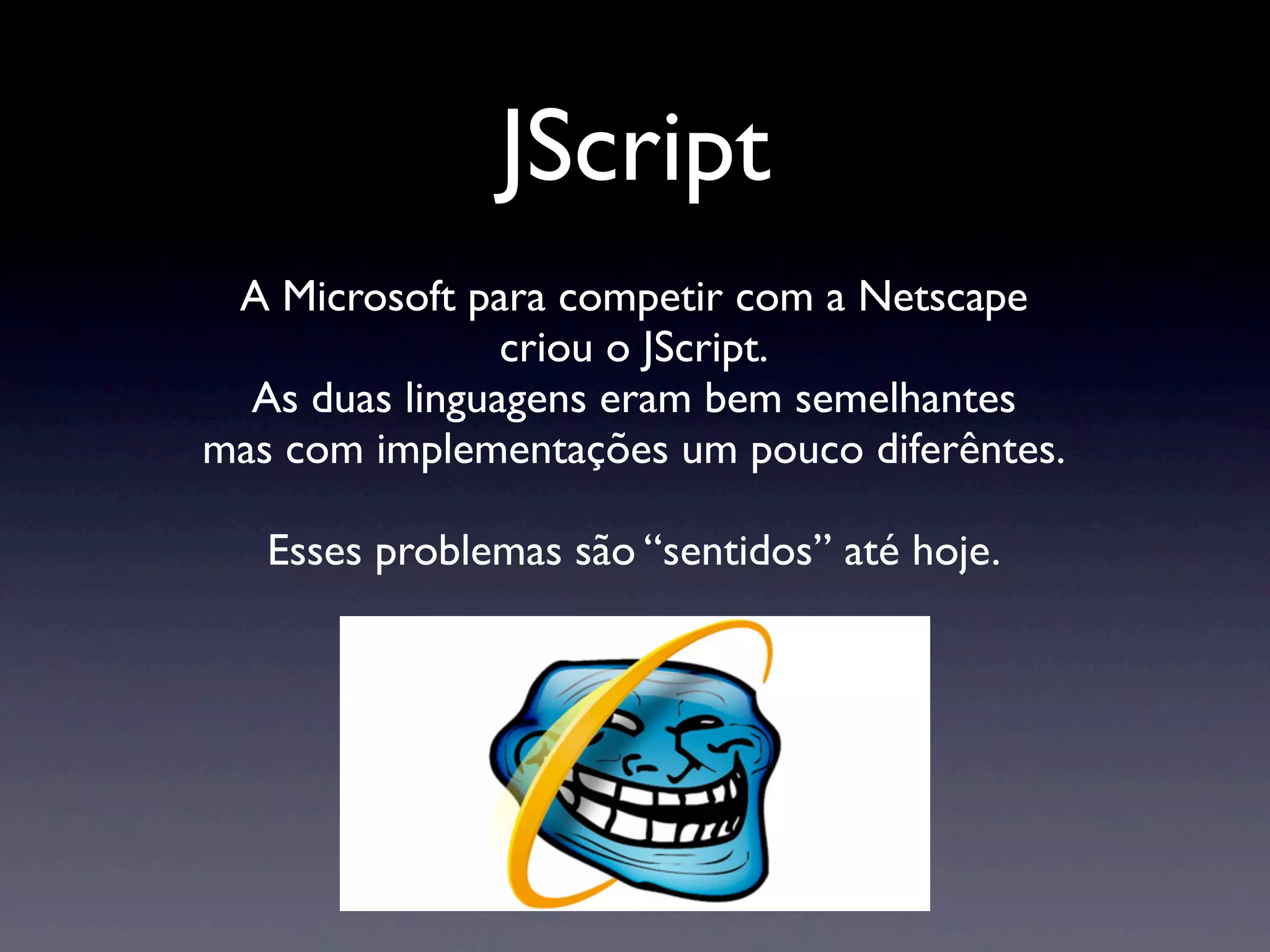 JScript A Microsoft para competir com a Netscape criou o JScript. As duas linguagens eram bem semelhantes mas com implementações um pouco diferêntes. Esses problemas são “sentidos” até hoje. 