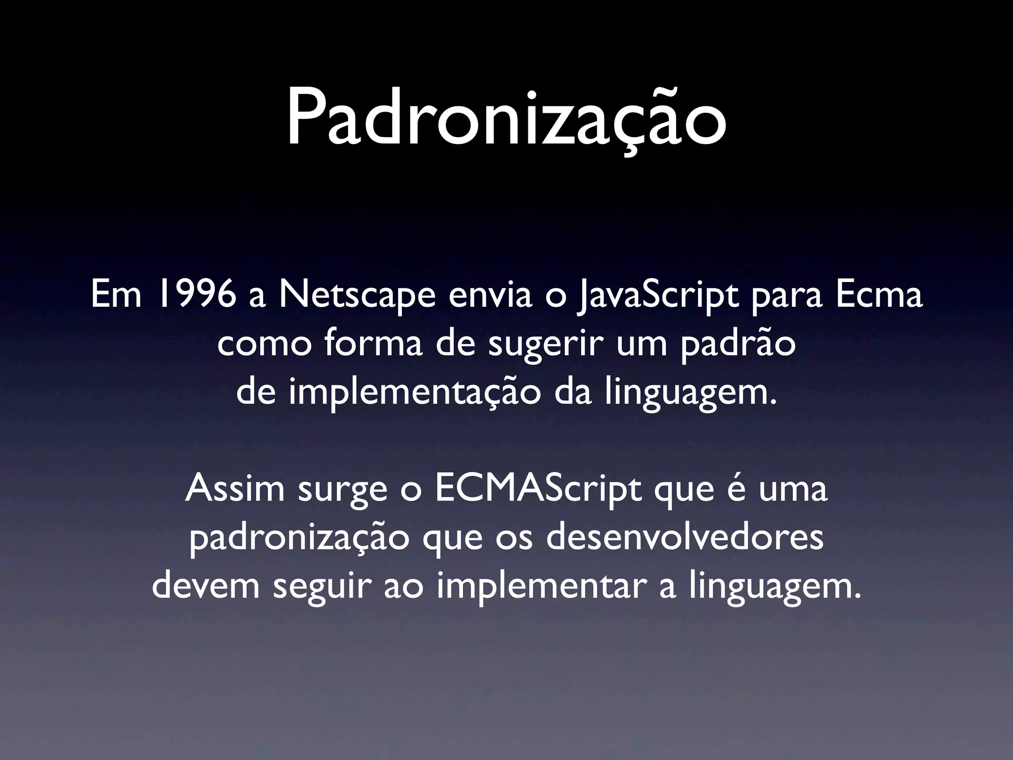 Em 1996 a Netscape envia o JavaScript para Ecma como forma de sugerir um padrão de implementação da linguagem. Assim surge o ECMAScript que é uma padronização que os desenvolvedores devem seguir ao implementar a linguagem. Padronização 
