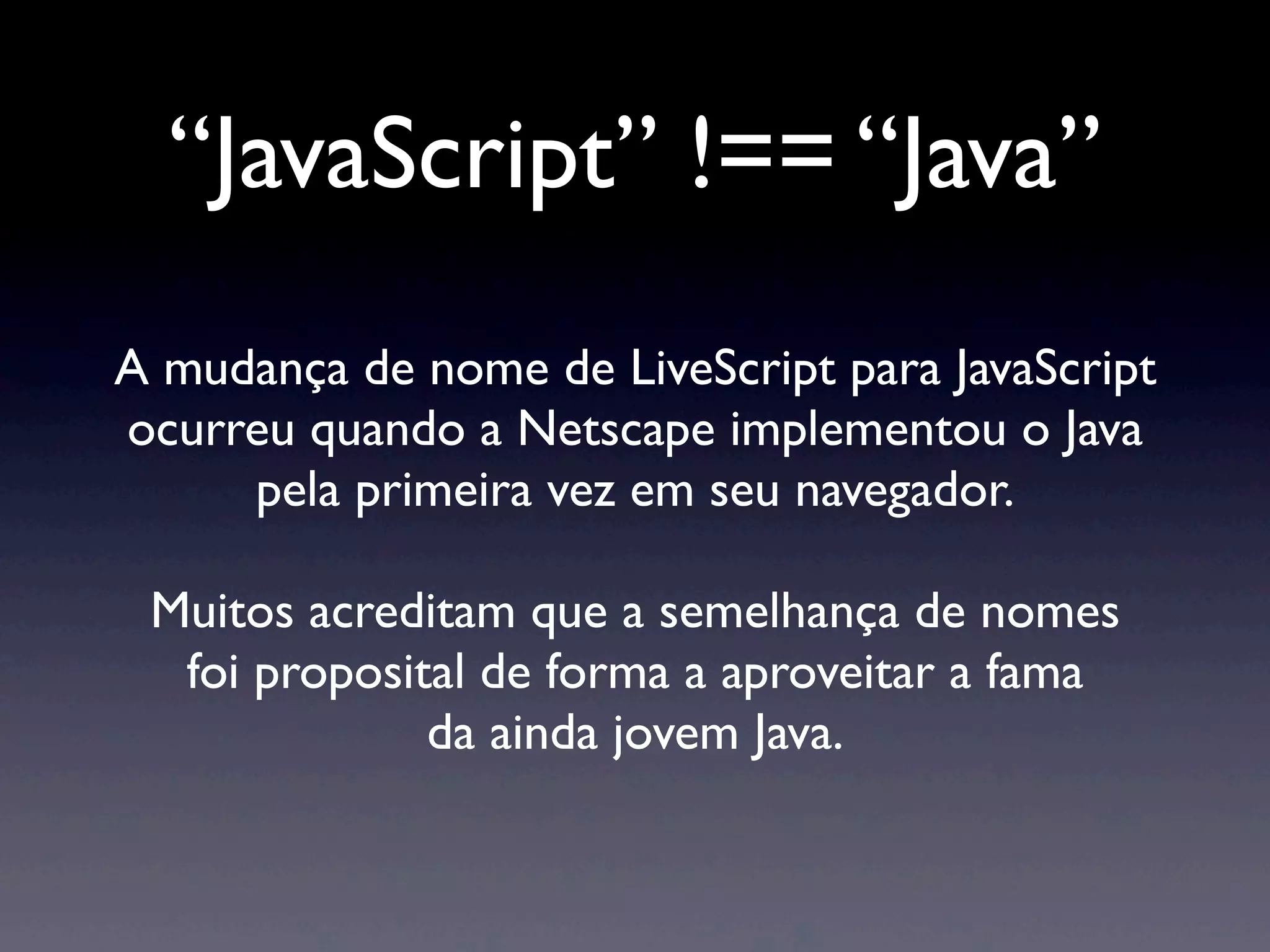 “JavaScript” !== “Java” A mudança de nome de LiveScript para JavaScript ocurreu quando a Netscape implementou o Java pela primeira vez em seu navegador. Muitos acreditam que a semelhança de nomes foi proposital de forma a aproveitar a fama da ainda jovem Java. 