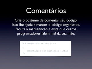 Comentários
Crie o costume de comentar seu código.
Isso lhe ajuda a manter o código organizado,
facilita a manutenção e evita que outros
programadores falem mal da sua mãe.
// Comentários em uma linha
/*
Comentários com multiplas linhas
*/
 
