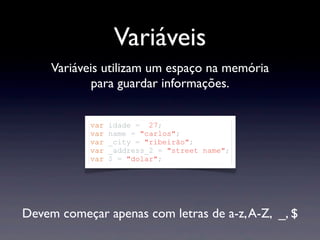 Variáveis
Devem começar apenas com letras de a-z,A-Z, _, $
Variáveis utilizam um espaço na memória
para guardar informações.
var idade = 27;
var name = "carlos";
var _city = "ribeirão";
var _address_2 = "street name";
var $ = "dolar";
 