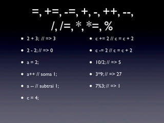 =, +=, -=, +, -, ++, --,
/, /=, *, *=, %
• 2 + 3; // => 3
• 2 - 2; // => 0
• a = 2;
• a++ // soma 1;
• a -- // subtrai 1;
• c = 4;
• c += 2 // c = c + 2
• c -= 2 // c = c + 2
• 10/2; // => 5
• 3*9; // => 27
• 7%3; // => 1
 