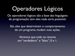 Operadores Lógicos
Os operadores lógicos são a base das linguágens
de programação sem eles nada seria posssível.
São eles que determinam o comportamento
de um programa, mudam suas ações.
Veremos que tudo se resume
em “verdadeiro” e “falso”, 0 e 1.
 