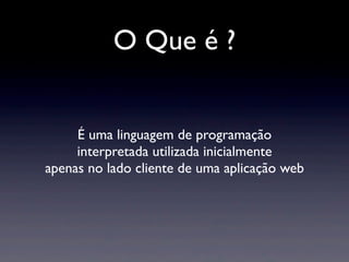 O Que é ?
É uma linguagem de programação
interpretada utilizada inicialmente
apenas no lado cliente de uma aplicação web
 