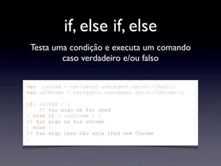 if, else if, else
Testa uma condição e executa um comando
caso verdadeiro e/ou falso
var isiPad = navigator.userAgent.match(/iPad/);
var isChrome = navigator.userAgent.match(/Chrome/);
if( isiPad ) {
// faz algo se for ipad
} else if ( isChrome ) {
// faz algo se for chrome
} else {
// faz algo caso não seja iPad nem Chrome
}
 