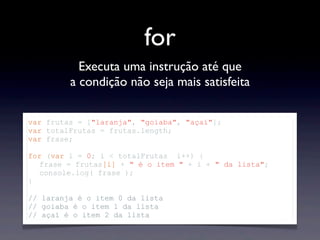 for
Executa uma instrução até que
a condição não seja mais satisfeita
var frutas = ["laranja", "goiaba", "açaí"];
var totalFrutas = frutas.length;
var frase;
for (var i = 0; i < totalFrutas i++) {
frase = frutas[i] + " é o item " + i + " da lista";
console.log( frase );
}
// laranja é o item 0 da lista
// goiaba é o item 1 da lista
// açaí é o item 2 da lista
 