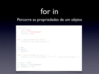 for in
Percorre as propriedades de um objeto
var carro = {
ano: 2012,
marca: "volkswagen",
cavalos: 110
}
for ( propriedade in carro ) {
console.log( propriedade );
}
// ano
// marca
// cavalos
for ( propriedade in carro ) {
console.log( propriedade + " : " + carro[propriedade] );
}
// ano : 2012
// marca : "volkswagen"
// cavalos : 110
 