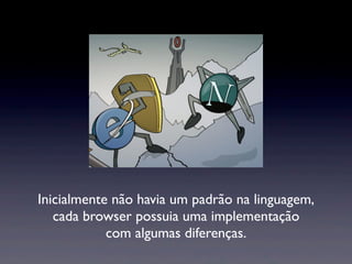 Inicialmente não havia um padrão na linguagem,
cada browser possuia uma implementação
com algumas diferenças.
 