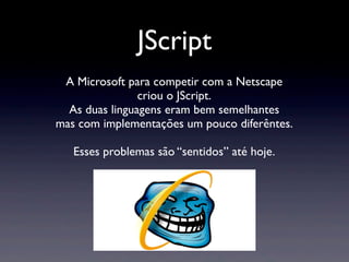 JScript
A Microsoft para competir com a Netscape
criou o JScript.
As duas linguagens eram bem semelhantes
mas com implementações um pouco diferêntes.
Esses problemas são “sentidos” até hoje.
 