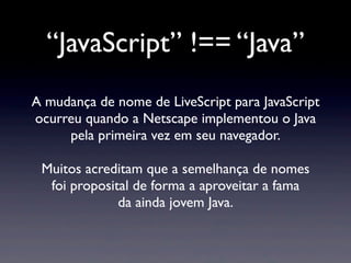 “JavaScript” !== “Java”
A mudança de nome de LiveScript para JavaScript
ocurreu quando a Netscape implementou o Java
pela primeira vez em seu navegador.
Muitos acreditam que a semelhança de nomes
foi proposital de forma a aproveitar a fama
da ainda jovem Java.
 