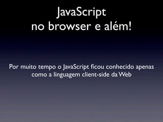 JavaScript
no browser e além!
Por muito tempo o JavaScript ﬁcou conhecido apenas
como a linguagem client-side da Web
 