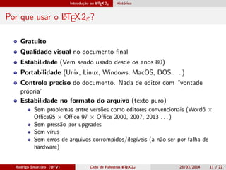 Introdução ao LATEX 2ε Histórico
Por que usar o LATEX 2ε?
Gratuito
Qualidade visual no documento ﬁnal
Estabilidade (Vem sendo usado desde os anos 80)
Portabilidade (Unix, Linux, Windows, MacOS, DOS,. . . )
Controle preciso do documento. Nada de editor com “vontade
própria”
Estabilidade no formato do arquivo (texto puro)
Sem problemas entre versões como editores convencionais (Word6 ×
Oﬃce95 × Oﬃce 97 × Oﬃce 2000, 2007, 2013 . . . )
Sem pressão por upgrades
Sem vírus
Sem erros de arquivos corrompidos/ilegíveis (a não ser por falha de
hardware)
Rodrigo Smarzaro (UFV) Ciclo de Palestras LATEX 2ε 25/03/2014 11 / 22
 