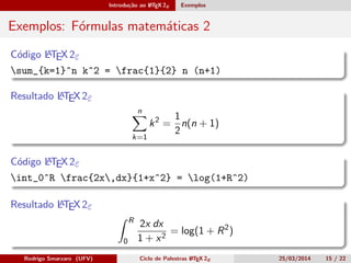 Introdução ao LATEX 2ε Exemplos
Exemplos: Fórmulas matemáticas 2
Código LATEX 2ε
sum_{k=1}^n k^2 = frac{1}{2} n (n+1)
Resultado LATEX 2ε
n
k=1
k2
=
1
2
n(n + 1)
Código LATEX 2ε
int_0^R frac{2x,dx}{1+x^2} = log(1+R^2)
Resultado LATEX 2ε
R
0
2x dx
1 + x2
= log(1 + R2
)
Rodrigo Smarzaro (UFV) Ciclo de Palestras LATEX 2ε 25/03/2014 15 / 22
 
