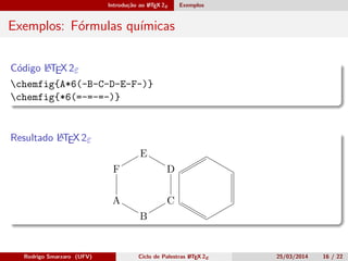 Introdução ao LATEX 2ε Exemplos
Exemplos: Fórmulas químicas
Código LATEX 2ε
chemfig{A*6(-B-C-D-E-F-)}
chemfig{*6(=-=-=-)}
Resultado LATEX 2ε
A
B
C
D
E
F
Rodrigo Smarzaro (UFV) Ciclo de Palestras LATEX 2ε 25/03/2014 16 / 22
 