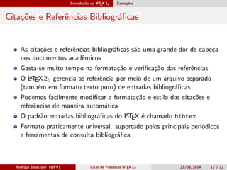 Introdução ao LATEX 2ε Exemplos
Citações e Referências Bibliográﬁcas
As citações e referências bibliográﬁcas são uma grande dor de cabeça
nos documentos acadêmicos
Gasta-se muito tempo na formatação e veriﬁcação das referências
O LATEX 2ε gerencia as referência por meio de um arquivo separado
(também em formato texto puro) de entradas bibliográﬁcas
Podemos facilmente modiﬁcar a formatação e estilo das citações e
referências de maneira automática
O padrão entradas bibliográﬁcas do LATEX é chamado bibtex
Formato praticamente universal. suportado pelos principais periódicos
e ferramentas de consulta bibliográﬁca
Rodrigo Smarzaro (UFV) Ciclo de Palestras LATEX 2ε 25/03/2014 17 / 22
 