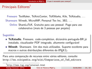 Introdução ao LATEX 2ε O que é necessário para começar?
Principais Editores8
Freeware TexMaker, TeXnicCenter, TeXWorks, Kile, TeXstudio, . . .
Shareware Winedt, MicroIMP, Personal Tex Inc, 3B2, . . .
Online ShareLaTeX7. Gratuito para uso pessoal. Pago para uso
colaborativo (mais de 3 pessoas por projeto)
Sugestões
TeXstudio. Freeware. code-completion, dicionário português-BR já
instalado, visualizador PDF integrado, altamente conﬁgurável
Winedt. Shareware. Um dos mais utilizados. Suporte excelente para
macros e outras distribuições diferentes do LATEX 2ε
Para uma comparação de recursos entre vários editores, consulte
http://en.wikipedia.org/wiki/Comparison_of_TeX_editors
7
https://www.sharelatex.com?r=a511fb02&rm=d&rs=b
8
http://www.tug.org/interest.html
Rodrigo Smarzaro (UFV) Ciclo de Palestras LATEX 2ε 25/03/2014 21 / 22
 