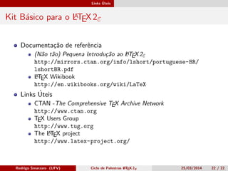 Links Úteis
Kit Básico para o LATEX 2ε
Documentação de referência
(Não tão) Pequena Introdução ao LATEX2ε
http://mirrors.ctan.org/info/lshort/portuguese-BR/
lshortBR.pdf
LATEX Wikibook
http://en.wikibooks.org/wiki/LaTeX
Links Úteis
CTAN -The Comprehensive TEX Archive Network
http://www.ctan.org
TEX Users Group
http://www.tug.org
The LATEX project
http://www.latex-project.org/
Rodrigo Smarzaro (UFV) Ciclo de Palestras LATEX 2ε 25/03/2014 22 / 22
 