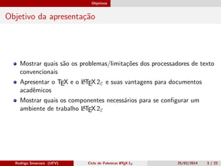 Objetivos
Objetivo da apresentação
Mostrar quais são os problemas/limitações dos processadores de texto
convencionais
Apresentar o TEX e o LATEX 2ε e suas vantagens para documentos
acadêmicos
Mostrar quais os componentes necessários para se conﬁgurar um
ambiente de trabalho LATEX 2ε
Rodrigo Smarzaro (UFV) Ciclo de Palestras LATEX 2ε 25/03/2014 3 / 22
 
