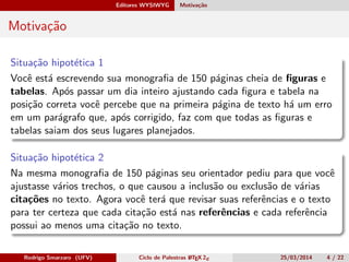 Editores WYSIWYG Motivação
Motivação
Situação hipotética 1
Você está escrevendo sua monograﬁa de 150 páginas cheia de ﬁguras e
tabelas. Após passar um dia inteiro ajustando cada ﬁgura e tabela na
posição correta você percebe que na primeira página de texto há um erro
em um parágrafo que, após corrigido, faz com que todas as ﬁguras e
tabelas saiam dos seus lugares planejados.
Situação hipotética 2
Na mesma monograﬁa de 150 páginas seu orientador pediu para que você
ajustasse vários trechos, o que causou a inclusão ou exclusão de várias
citações no texto. Agora você terá que revisar suas referências e o texto
para ter certeza que cada citação está nas referências e cada referência
possui ao menos uma citação no texto.
Rodrigo Smarzaro (UFV) Ciclo de Palestras LATEX 2ε 25/03/2014 4 / 22
 